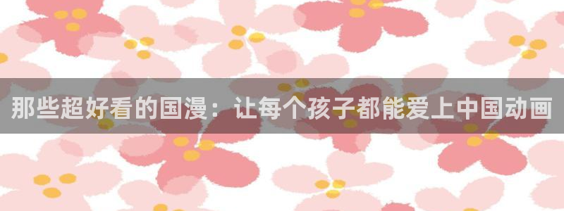 lovestage漫画免费阅读：那些超好看的国漫：让每个孩子都能爱上中国动画